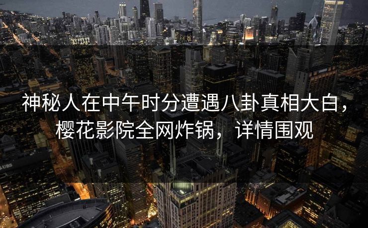神秘人在中午时分遭遇八卦真相大白，樱花影院全网炸锅，详情围观