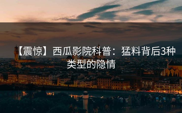 【震惊】西瓜影院科普：猛料背后3种类型的隐情
