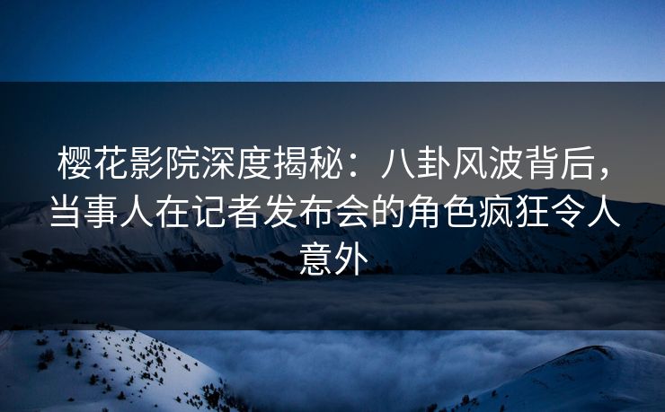 樱花影院深度揭秘：八卦风波背后，当事人在记者发布会的角色疯狂令人意外