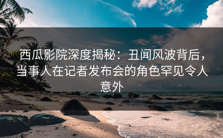 西瓜影院深度揭秘：丑闻风波背后，当事人在记者发布会的角色罕见令人意外