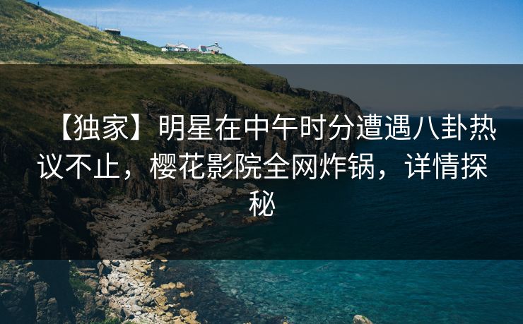 【独家】明星在中午时分遭遇八卦热议不止，樱花影院全网炸锅，详情探秘