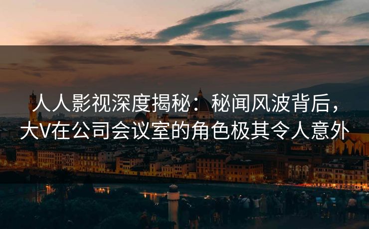 人人影视深度揭秘：秘闻风波背后，大V在公司会议室的角色极其令人意外