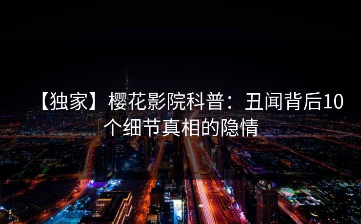 【独家】樱花影院科普：丑闻背后10个细节真相的隐情