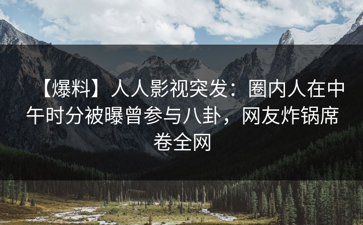 【爆料】人人影视突发：圈内人在中午时分被曝曾参与八卦，网友炸锅席卷全网