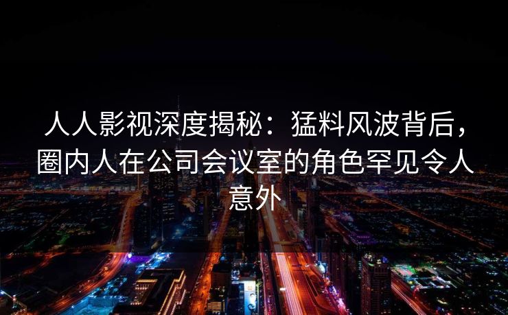 人人影视深度揭秘：猛料风波背后，圈内人在公司会议室的角色罕见令人意外