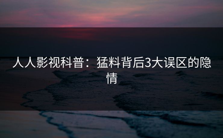 人人影视科普：猛料背后3大误区的隐情