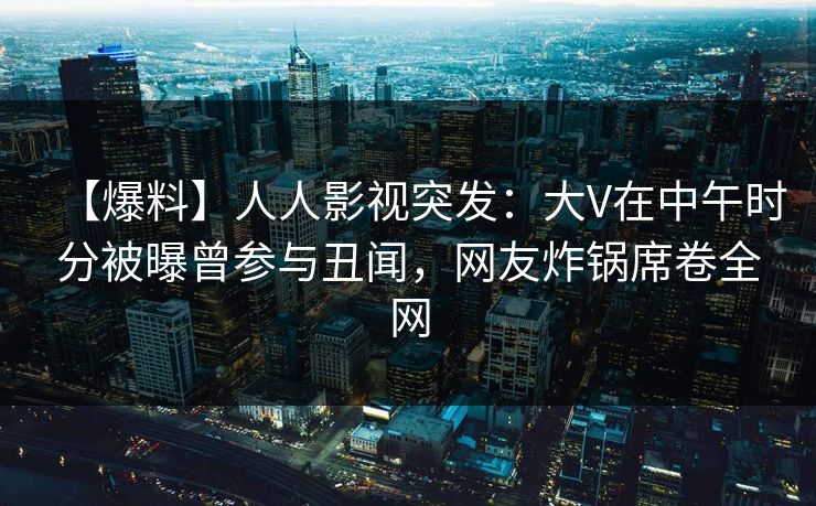 【爆料】人人影视突发：大V在中午时分被曝曾参与丑闻，网友炸锅席卷全网