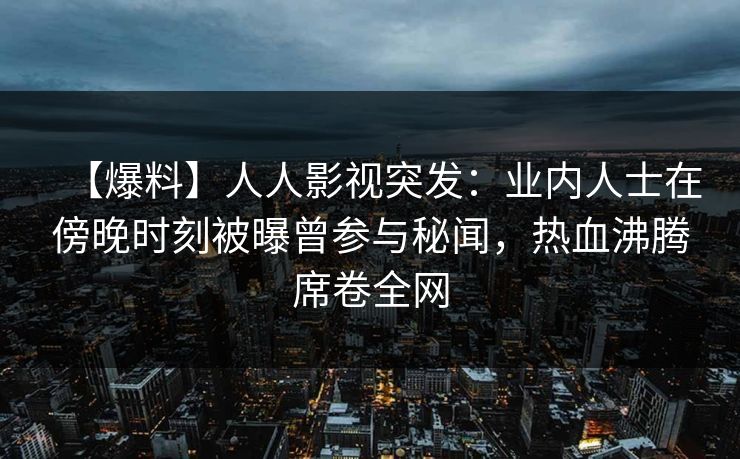 【爆料】人人影视突发：业内人士在傍晚时刻被曝曾参与秘闻，热血沸腾席卷全网