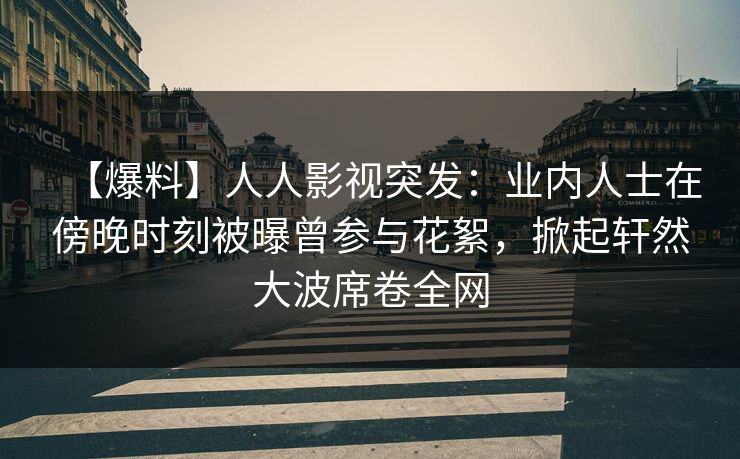 【爆料】人人影视突发：业内人士在傍晚时刻被曝曾参与花絮，掀起轩然大波席卷全网