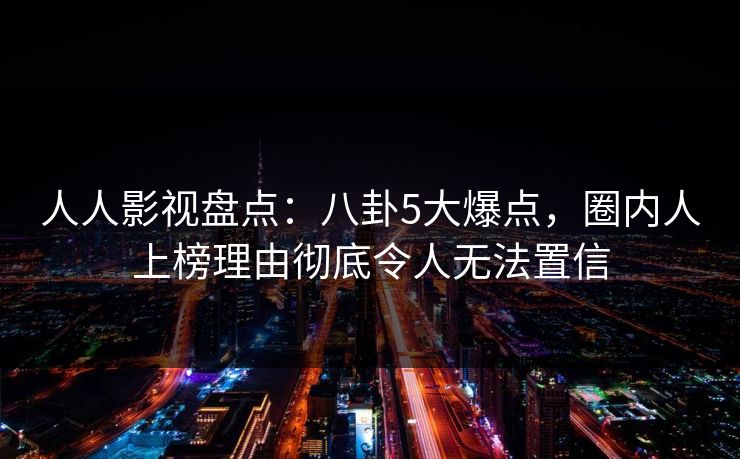 人人影视盘点：八卦5大爆点，圈内人上榜理由彻底令人无法置信