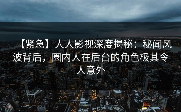 【紧急】人人影视深度揭秘：秘闻风波背后，圈内人在后台的角色极其令人意外