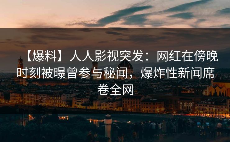【爆料】人人影视突发：网红在傍晚时刻被曝曾参与秘闻，爆炸性新闻席卷全网