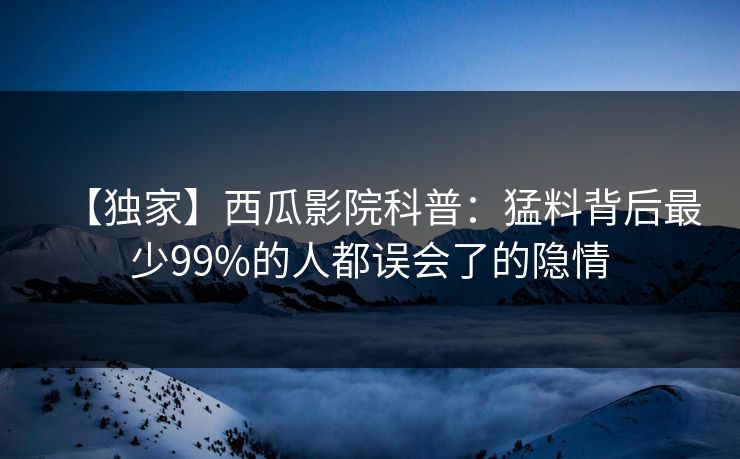 【独家】西瓜影院科普：猛料背后最少99%的人都误会了的隐情