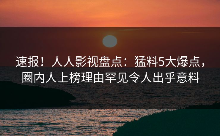 速报！人人影视盘点：猛料5大爆点，圈内人上榜理由罕见令人出乎意料