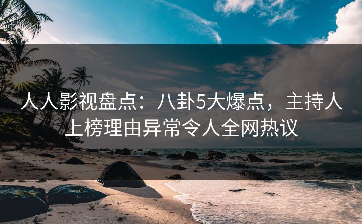 人人影视盘点：八卦5大爆点，主持人上榜理由异常令人全网热议