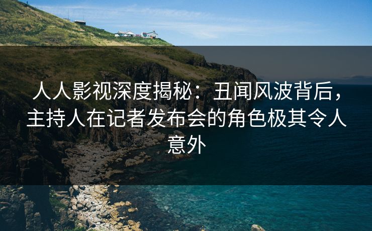 人人影视深度揭秘：丑闻风波背后，主持人在记者发布会的角色极其令人意外