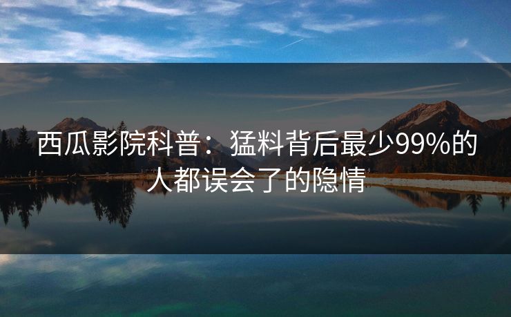 西瓜影院科普：猛料背后最少99%的人都误会了的隐情