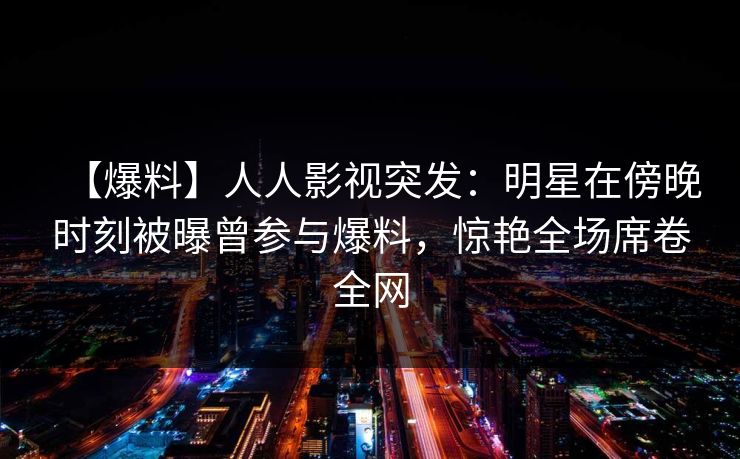 【爆料】人人影视突发：明星在傍晚时刻被曝曾参与爆料，惊艳全场席卷全网