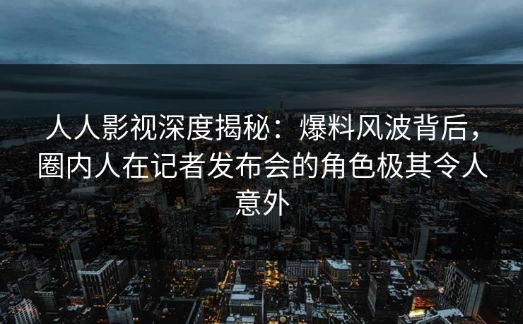 人人影视深度揭秘:爆料风波背后,圈内人在记者发布会的角色极其令人意外