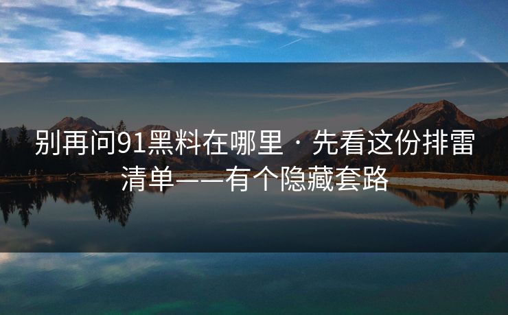 别再问91黑料在哪里 · 先看这份排雷清单——有个隐藏套路