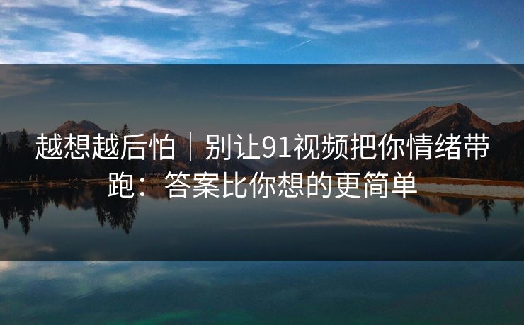 越想越后怕｜别让91视频把你情绪带跑：答案比你想的更简单