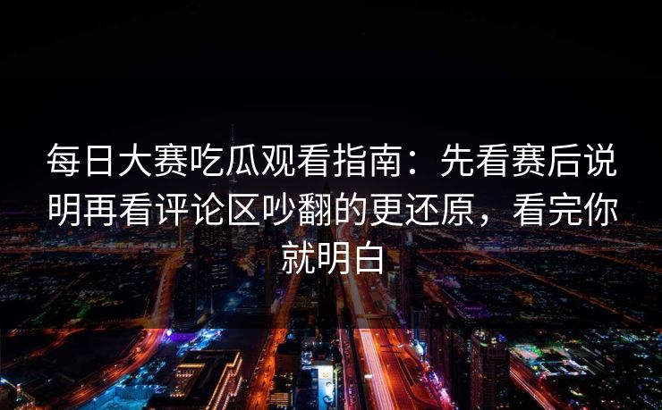 每日大赛吃瓜观看指南：先看赛后说明再看评论区吵翻的更还原，看完你就明白