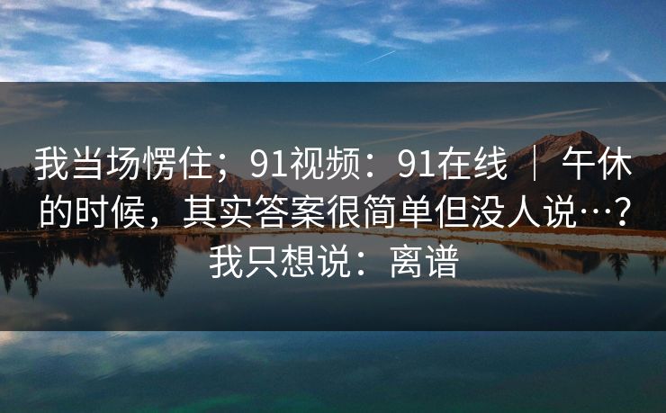 我当场愣住；91视频：91在线 ｜ 午休的时候，其实答案很简单但没人说…？我只想说：离谱