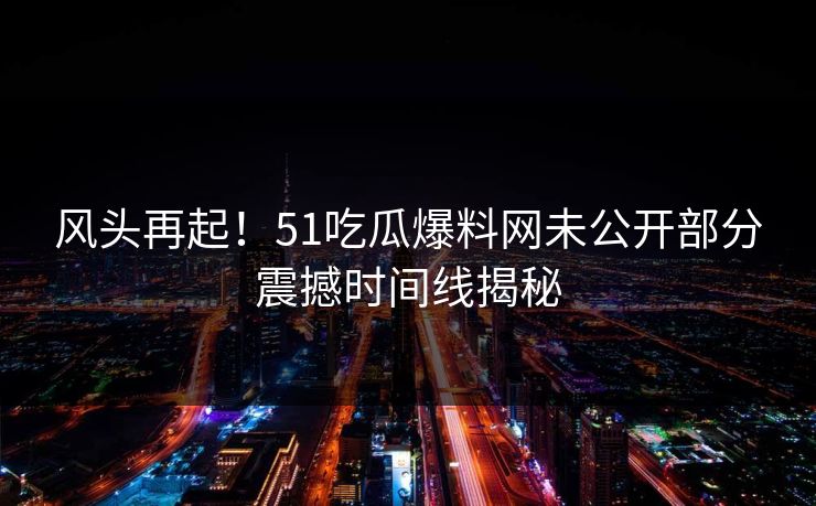 风头再起！51吃瓜爆料网未公开部分震撼时间线揭秘