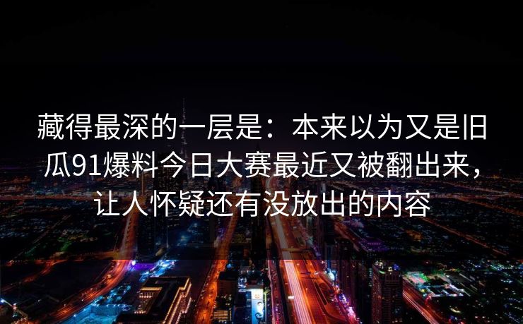 藏得最深的一层是：本来以为又是旧瓜91爆料今日大赛最近又被翻出来，让人怀疑还有没放出的内容